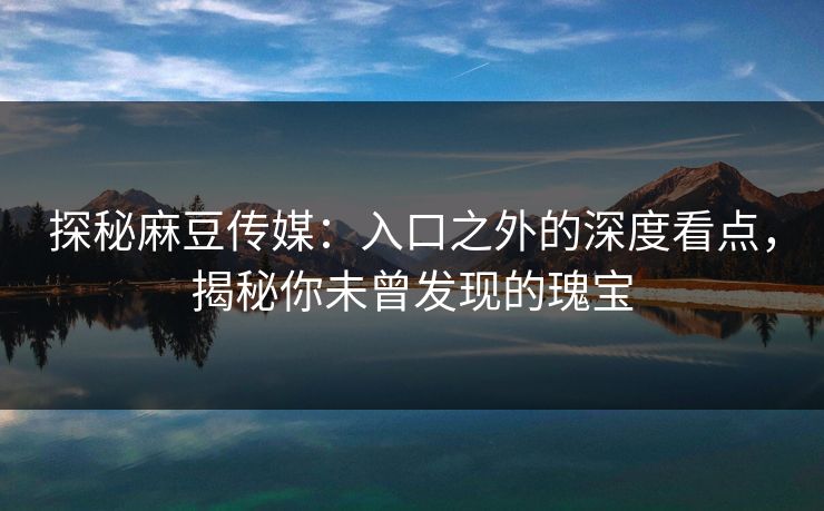 探秘麻豆传媒：入口之外的深度看点，揭秘你未曾发现的瑰宝