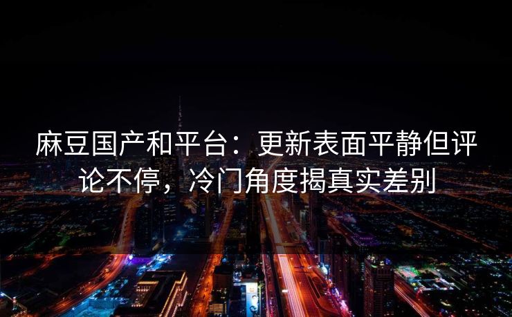 麻豆国产和平台：更新表面平静但评论不停，冷门角度揭真实差别