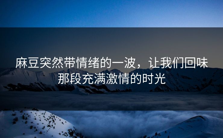 麻豆突然带情绪的一波，让我们回味那段充满激情的时光