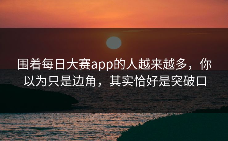围着每日大赛app的人越来越多,你以为只是边角,其实恰好是突破口