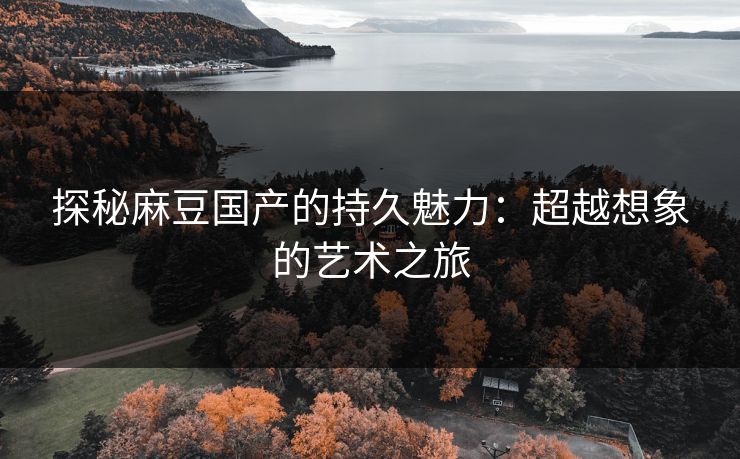 探秘麻豆国产的持久魅力：超越想象的艺术之旅