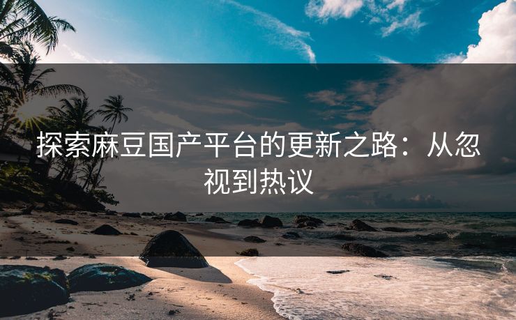 探索麻豆国产平台的更新之路：从忽视到热议