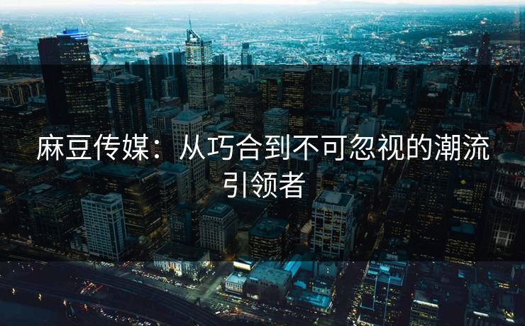 麻豆传媒：从巧合到不可忽视的潮流引领者
