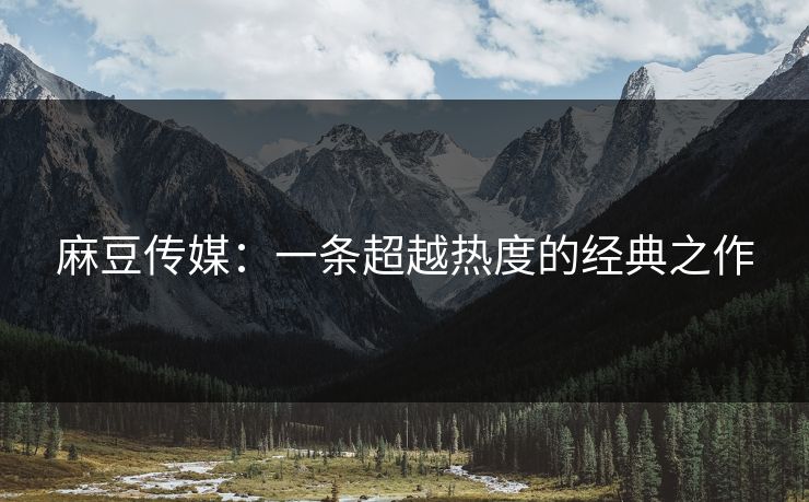 麻豆传媒：一条超越热度的经典之作