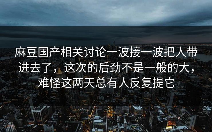 麻豆国产相关讨论一波接一波把人带进去了,这次的后劲不是一般的大,难怪这两天总有人反复提它 麻豆国产相关讨论一波接一波把人带进去了,这次的后劲不是一般的大,难怪这两天总有人反复提它