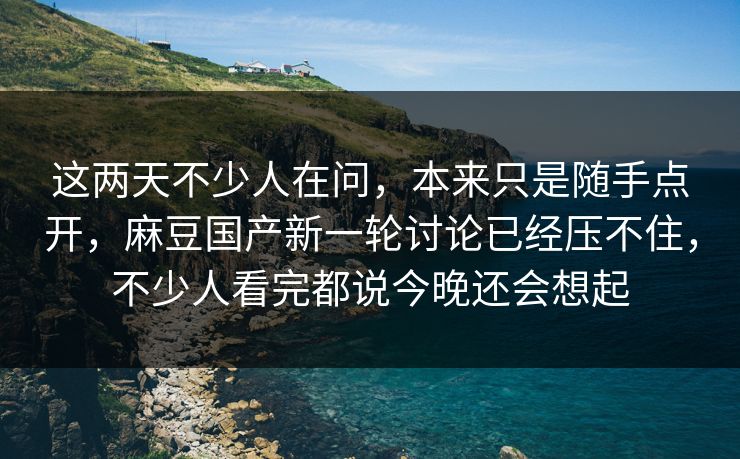 这两天不少人在问，本来只是随手点开，麻豆国产新一轮讨论已经压不住，不少人看完都说今晚还会想起