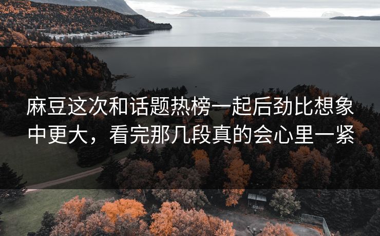 麻豆这次和话题热榜一起后劲比想象中更大，看完那几段真的会心里一紧