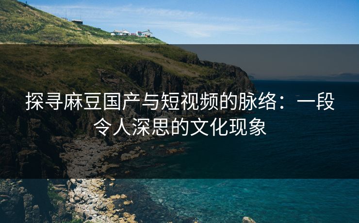 探寻麻豆国产与短视频的脉络:一段令人深思的文化现象 探寻麻豆国产与短视频的脉络:一段令人深思的文化现象