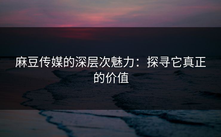 麻豆传媒的深层次魅力：探寻它真正的价值