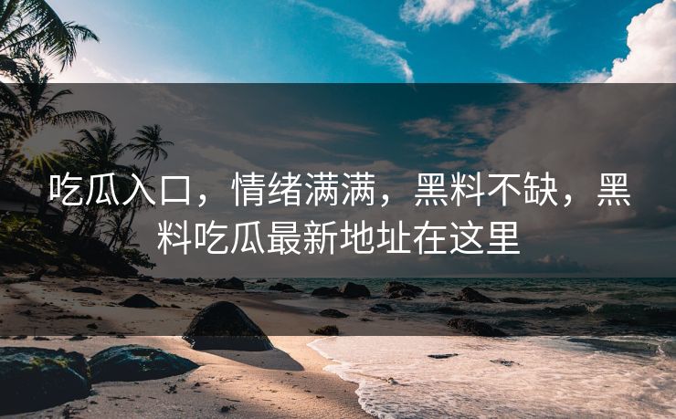 吃瓜入口，情绪满满，黑料不缺，黑料吃瓜最新地址在这里