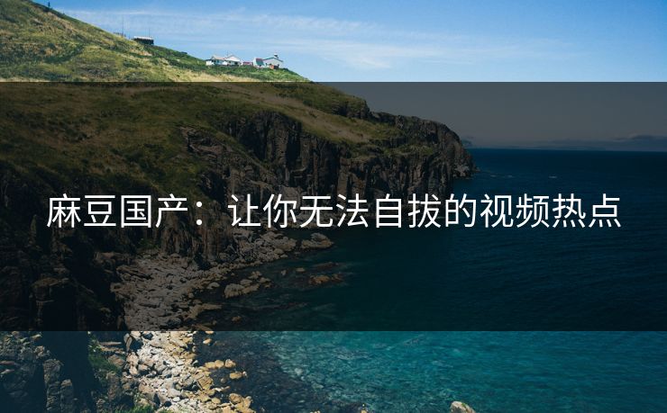 麻豆国产：让你无法自拔的视频热点