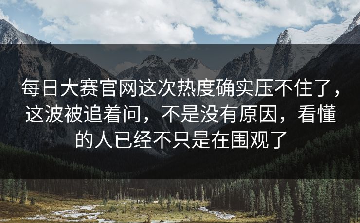 每日大赛官网这次热度确实压不住了，这波被追着问，不是没有原因，看懂的人已经不只是在围观了