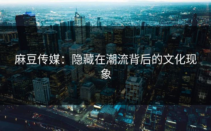 麻豆传媒：隐藏在潮流背后的文化现象