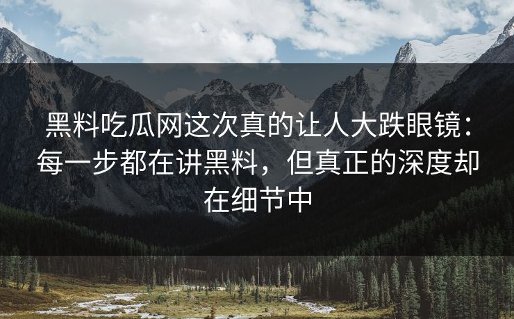 黑料吃瓜网这次真的让人大跌眼镜：每一步都在讲黑料，但真正的深度却在细节中