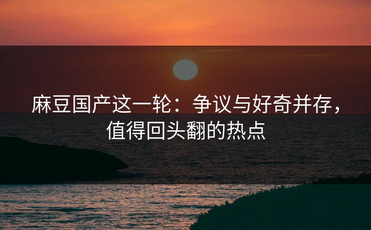 麻豆国产这一轮:争议与好奇并存,值得回头翻的热点