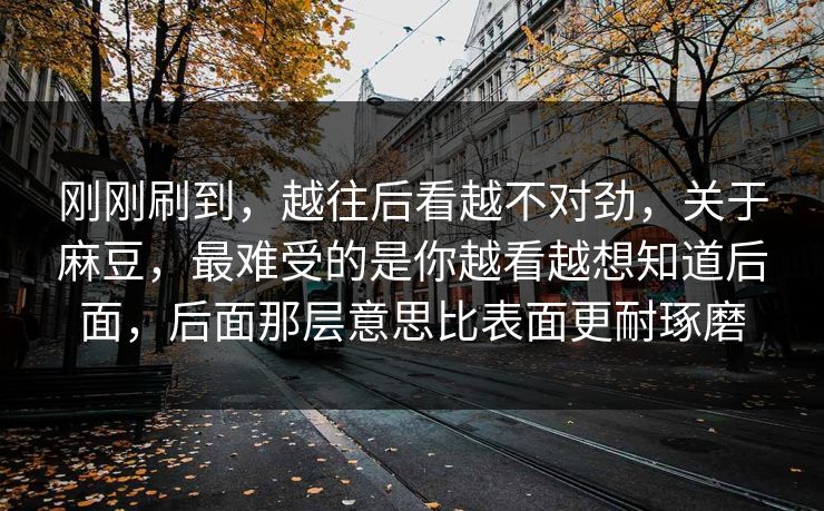 刚刚刷到,越往后看越不对劲,关于麻豆,最难受的是你越看越想知道后面,后面那层意思比表面更耐琢磨